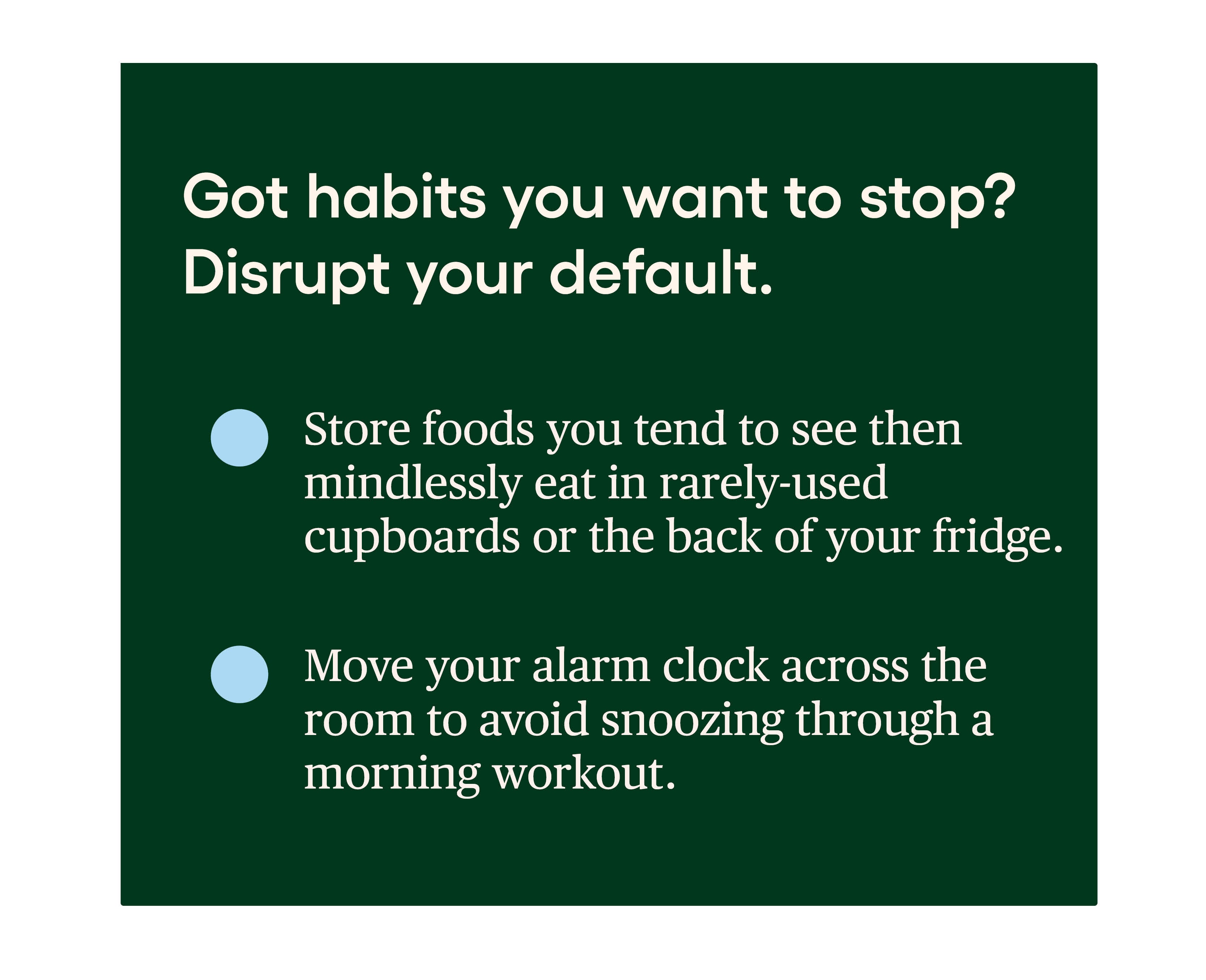 Got habits you want to stop? Disrupt your default. • Store foods you tend to see then mindlessly eat in rarely-used cupboards or the back of your fridge. • Move your alarm clock across the room to avoid snoozing through a morning workout. Got habits you want to stop? Disrupt your default. • Store foods you tend to see then mindlessly eat in rarely-used cupboards or the back of your fridge. • Move your alarm clock across the room to avoid snoozing through a morning workout.