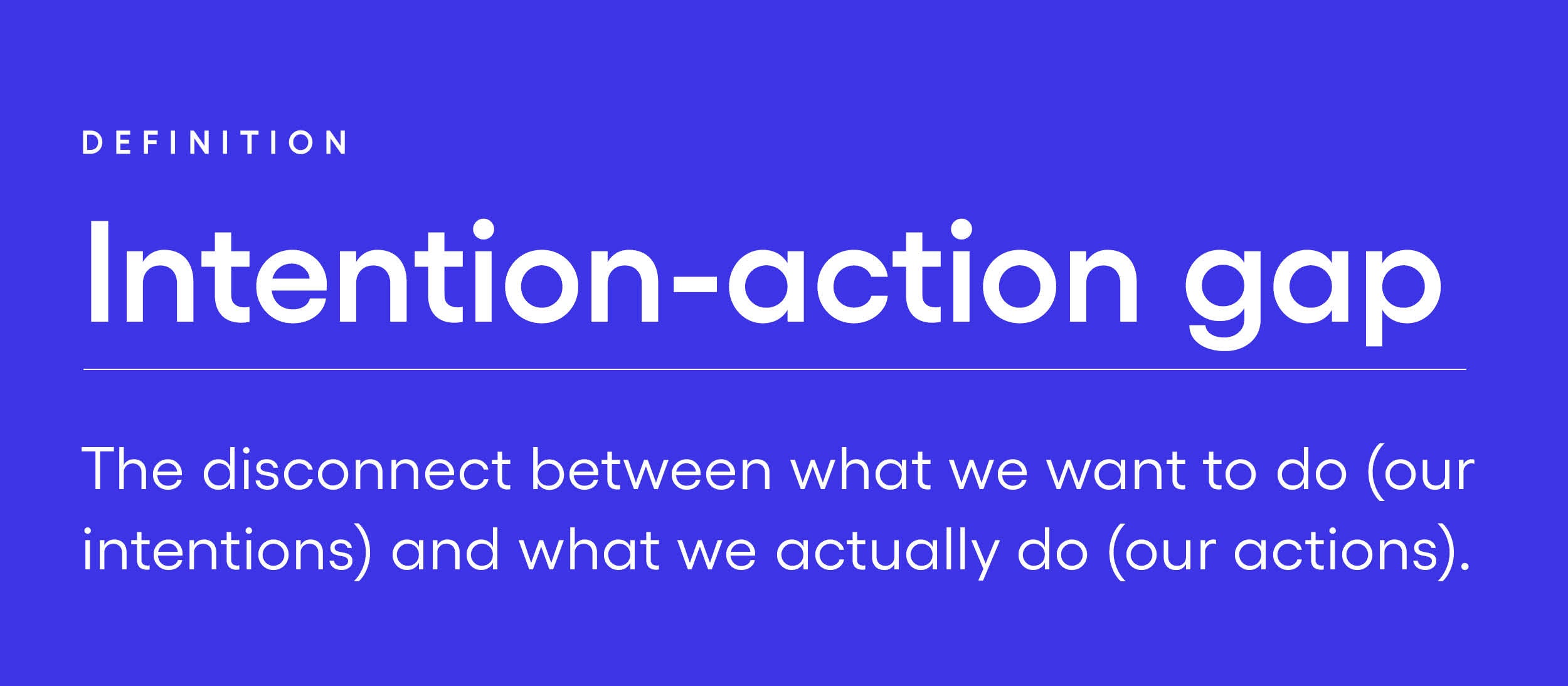 Intention-action gap The disconnect between what we want to do (our intentions) and what we actually do (our actions). Intention-action gap The disconnect between what we want to do (our intentions) and what we actually do (our actions).
