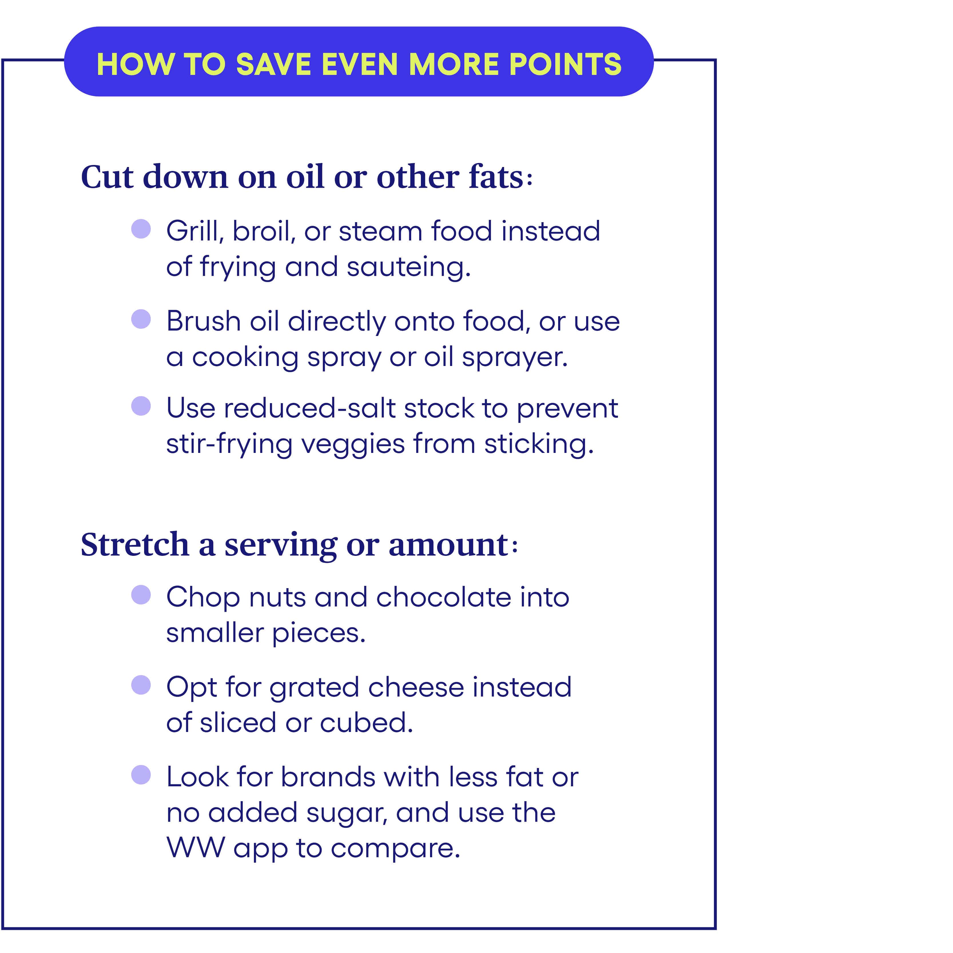 How to save even more Points Cut down on oil or other fats: • Grill, broil, or steam food instead of frying and sautéing. • Brush oil directly onto food, or use a cooking spray or oil sprayer. • Use reduced-salt stock to prevent stir-fry veggies from sticking. Stretch a serving or amount: • Chop nuts and chocolate into smaller pieces. • Opt for grated cheese instead of sliced or cubed. • Look for brands with less fat or no added sugar, and use the WW app to compare. How to save even more Points Cut down on oil or other fats: • Grill, broil, or steam food instead of frying and sautéing. • Brush oil directly onto food, or use a cooking spray or oil sprayer. • Use reduced-salt stock to prevent stir-fry veggies from sticking. Stretch a serving or amount: • Chop nuts and chocolate into smaller pieces. • Opt for grated cheese instead of sliced or cubed. • Look for brands with less fat or no added sugar, and use the WW app to compare.