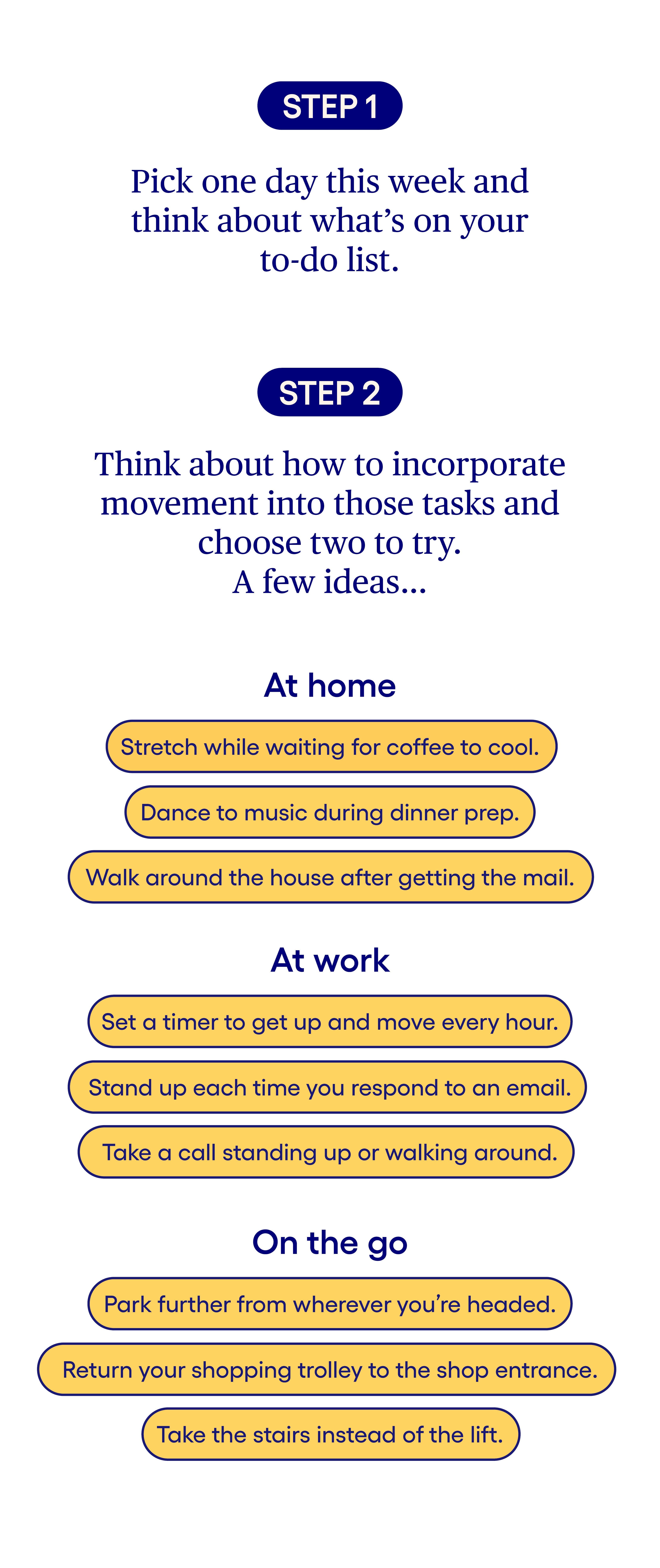 Step 1: Pick one day this week and think about what’s on your to-do list. Step 2: Think about how to incorporate movement into those tasks and choose two to try. A few ideas for at home: Stretch while waiting for coffee to cool. Dance to music during dinner prep. Walk around the house after getting the mail. A few ideas for at work: Set a timer to get up and move every hour. Stand up each time you respond to an email. Take a call standing up or walking around. A few ideas for on the go: Park further from wherever you’re headed. Return your shopping trolley to the shop entrance. Take the stairs instead of the lift. Step 1: Pick one day this week and think about what’s on your to-do list. Step 2: Think about how to incorporate movement into those tasks and choose two to try. A few ideas for at home: Stretch while waiting for coffee to cool. Dance to music during dinner prep. Walk around the house after getting the mail. A few ideas for at work: Set a timer to get up and move every hour. Stand up each time you respond to an email. Take a call standing up or walking around. A few ideas for on the go: Park further from wherever you’re headed. Return your shopping trolley to the shop entrance. Take the stairs instead of the lift.