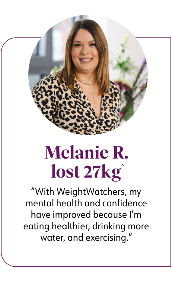 Melanie R, WW member lost 27 kg said With Weight Watchers, my mental health and confidence have improved because I'm eating healthier, drinking more water, and exercising.