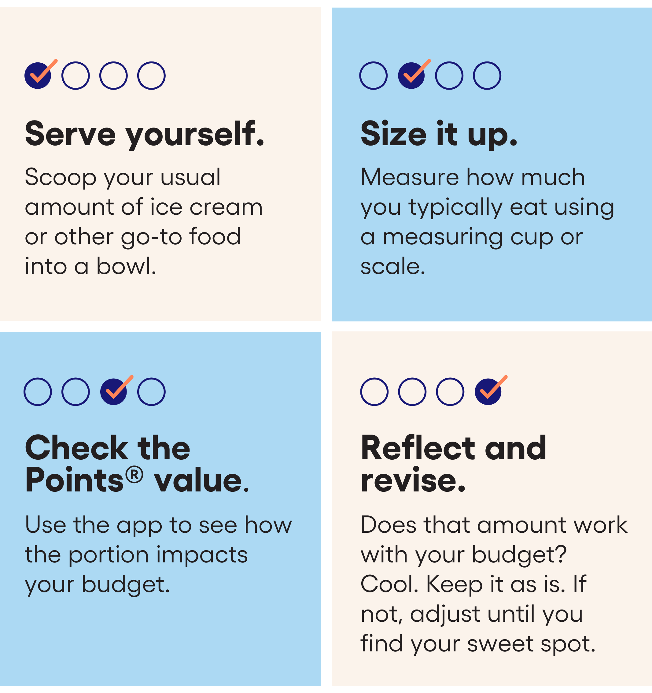 1. Serve yourself. Scoop your usual amount of ice cream or other go-to food into a bowl. 2. Size it up. Measure how much you typically eat using a measuring cup or scale. 3. Check the Points® value. Use the WW app to see how the portion impacts your Budget. 4. Reflect and revise. Does that amount work with your Budget? Cool. Keep it as is. If not, adjust until you find your sweet spot. 1. Serve yourself. Scoop your usual amount of ice cream or other go-to food into a bowl. 2. Size it up. Measure how much you typically eat using a measuring cup or scale. 3. Check the Points® value. Use the WW app to see how the portion impacts your Budget. 4. Reflect and revise. Does that amount work with your Budget? Cool. Keep it as is. If not, adjust until you find your sweet spot.