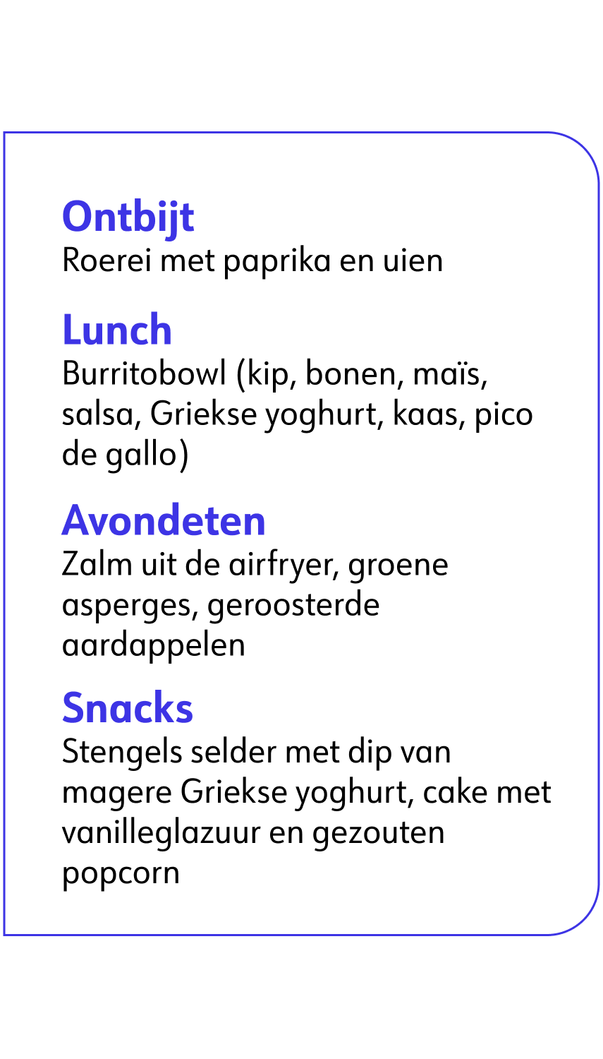 Ontbijt Roerei met paprika en uien Lunch Burrito bowl (kip, bonen, maïs, salsa, Griekse yoghurt, kaas, pico de gallo) Avondeten Zalm uit de airfryer, groene asperges, geroosterde aardappelen Snacks Stengels selder met dip van magere Griekse yoghurt, cake met vanilleglazuur en gezouten popcorn