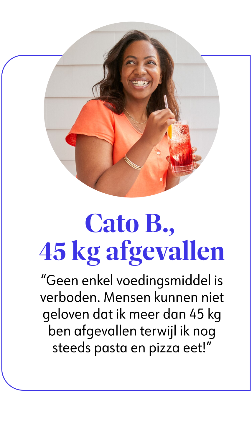 Cato B., 45 kg afgevallen Geen enkel voedingsmiddel is verboden. Mensen kunnen niet geloven dat ik meer dan 45 kg ben afgevallen terwijl ik nog steeds pasta en pizza eet!