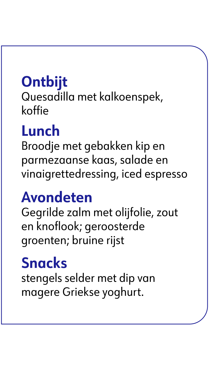 ﻿  Ontbijt Quesadilla met kalkoenspek, koffie Lunch Broodje met gebakken kip en parmezaanse kaas, salade en vinaigrettedressing, iced espresso Avondeten Gegrilde zalm met olijfolie, zout en knoflook; geroosterde groenten; bruine rijst Snacks Stengels bleekselderij met pindakaas, magere Griekse yoghurt