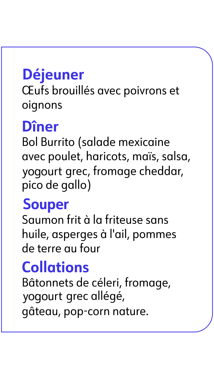 Déjeuner avec Œufs brouillés, Dîner avec un Bol Burrito, Souper avec du Saumon et des asperges, Collation avec du pop-corn nature.