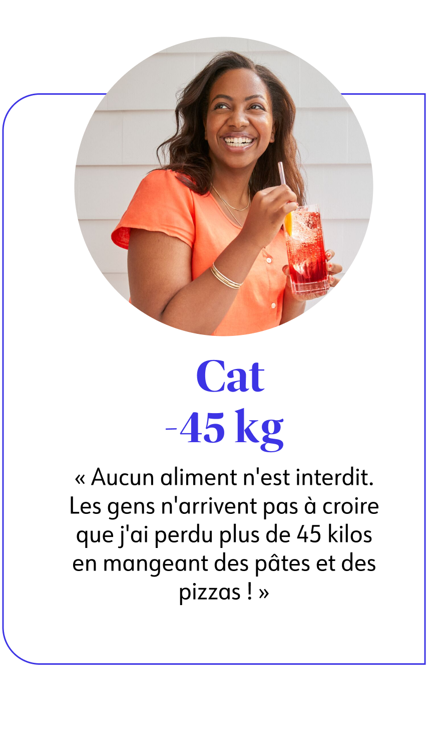 Cat B. -45 kg  Aucun aliment n'est interdit. Les gens n'arrivent pas à croire que j'ai perdu plus de 45 kilos en mangeant des pâtes et des pizzas ! 