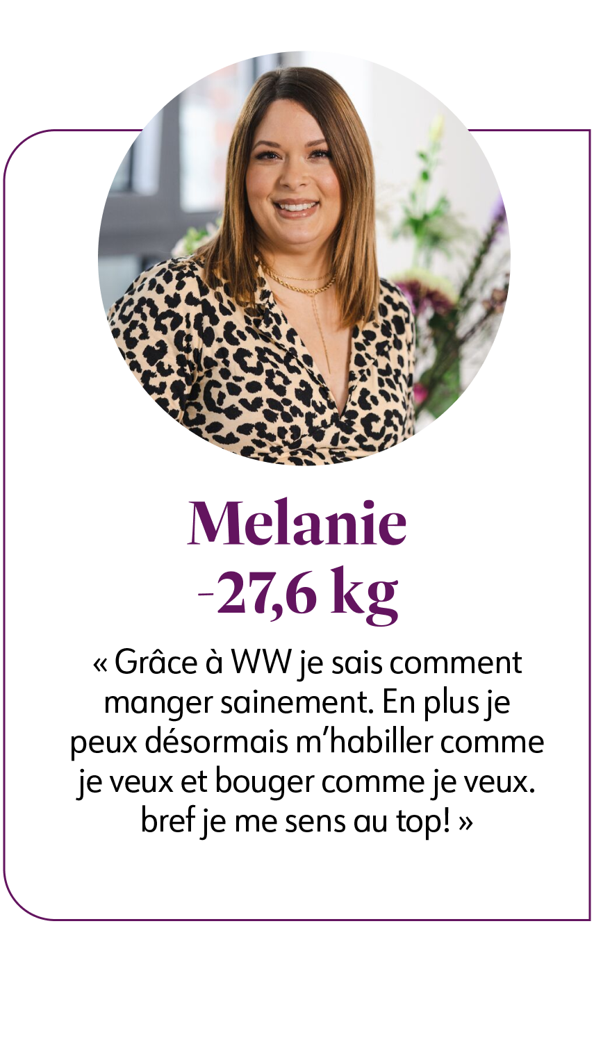 Melanie R. -27,6 kg  Avec WW, mon état d'esprit et ma confiance en moi se sont améliorés parce que je mange plus sainement, je bois plus d'eau et je fais de l'exercice.