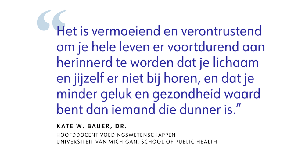 Het is vermoeiend en verontrustend om je hele leven er voortdurend aan herinnerd te worden dat je lichaam en jijzelf er niet bij horen, en dat je minder geluk en gezondheid waard bent dan iemand die dunner is." - Kate W. Bauer, dr. Hoofddocent voedingswetenschappen, Universiteit van Michigan, School of Public Health