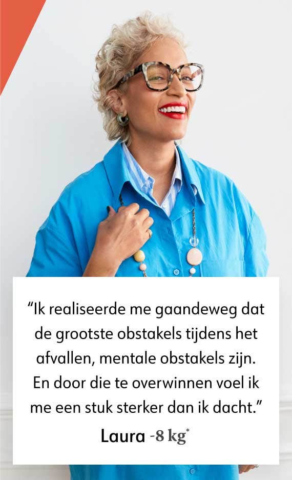 Ik realiseerde me gaandeweg dat de grootste obstakels tijdens het afvallen, mentale obstakels zijn. En door die te overwinnen voel ik me een stuk sterker dan ik dacht. Laura -8 kg*