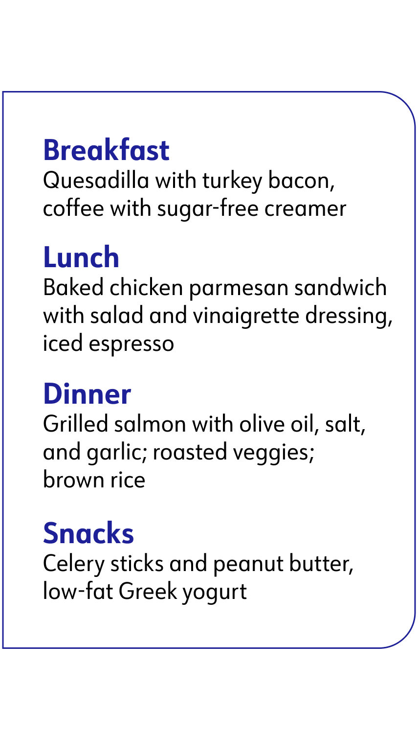 breakfast: quesadilla with turkey bacon, coffee with sugar-free creamer, lunch: baked chicken parmesan sandwich with salad and vinaigrette dressing iced espresso, Dinner: grilled salmon with olive oil, salt and garlic roasted veggies brown rice, Snacks: celery sticks and peanut butter and low-fat Greek yogurt