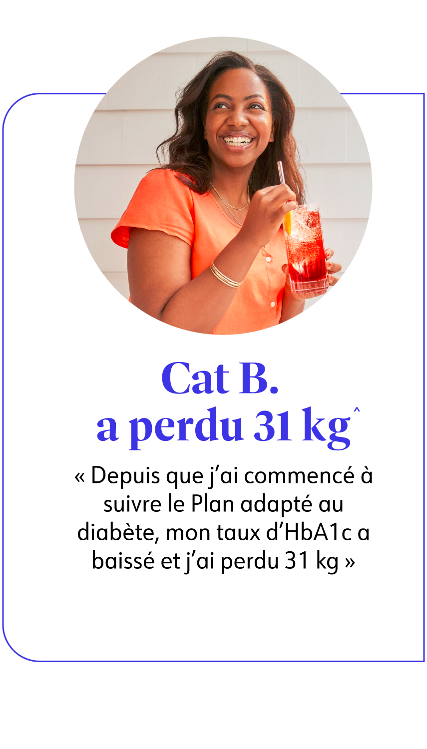 Cat B. a perdu 31 kg^ Depuis que j'ai commencé à suivre le Plan adapté au diabète, mon taux d'HbA1c a baissé et j'ai perdu 31 kg