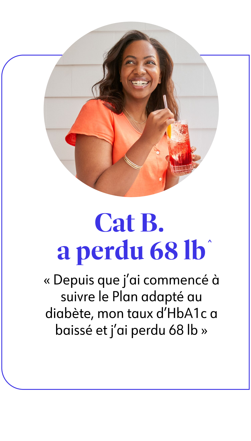 Cat B. a perdu 31 kg^ Depuis que j'ai commencé à suivre le Plan adapté au diabète, mon taux d'HbA1c a baissé et j'ai perdu 31 kg