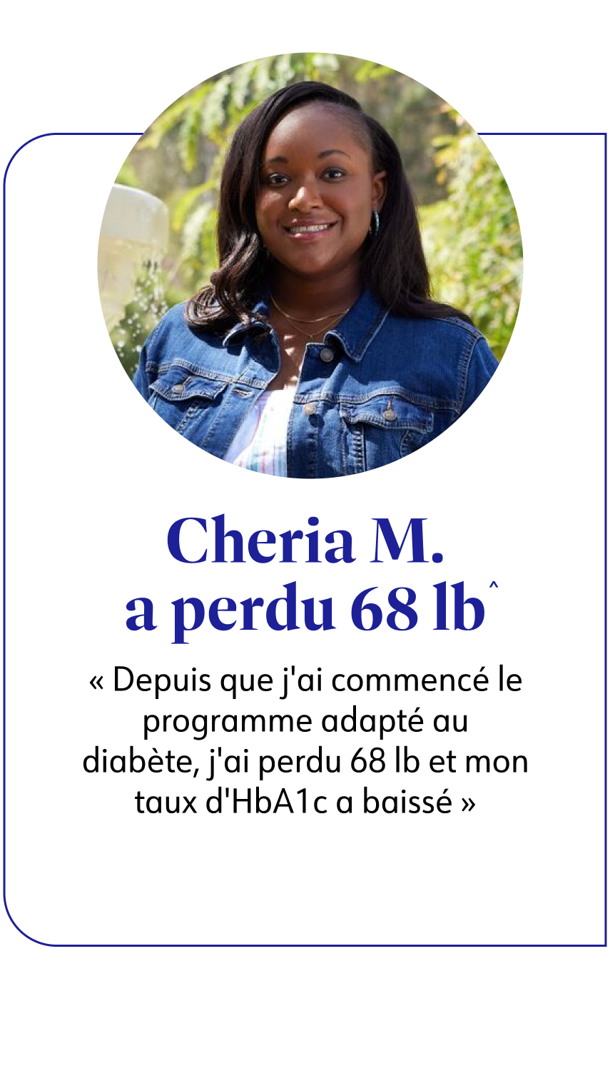 Cheria M. a perdu 31 kg^ Depuis que j'ai commencé le programme adapté au diabète, j'ai perdu 31 kg et mon taux d'HbA1c a baissé