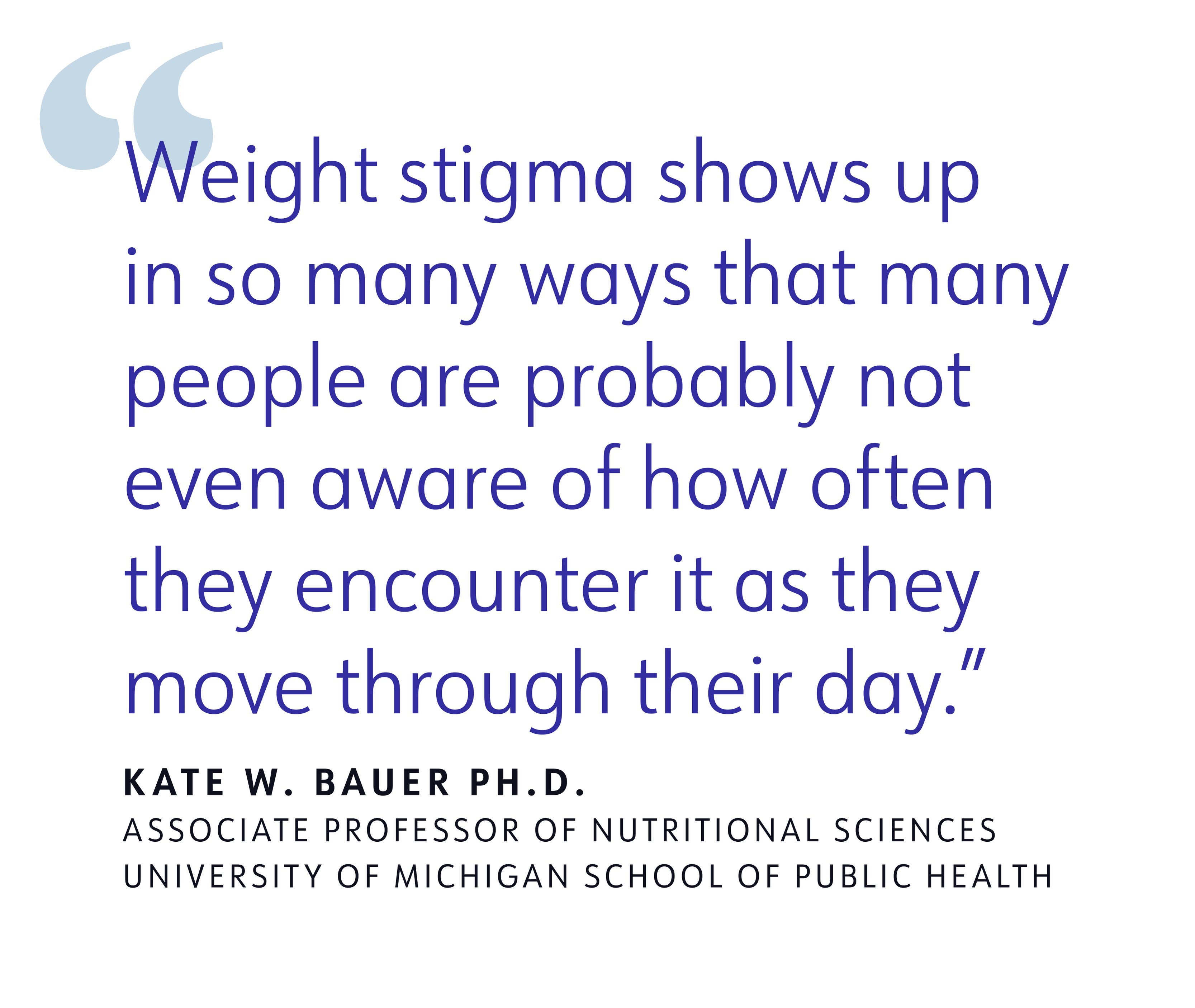 quote "Weight stigma shows up in so many ways that many people are probably not even aware of how often they encounter it as they move through their day." KATE W. BAUER PH.D.