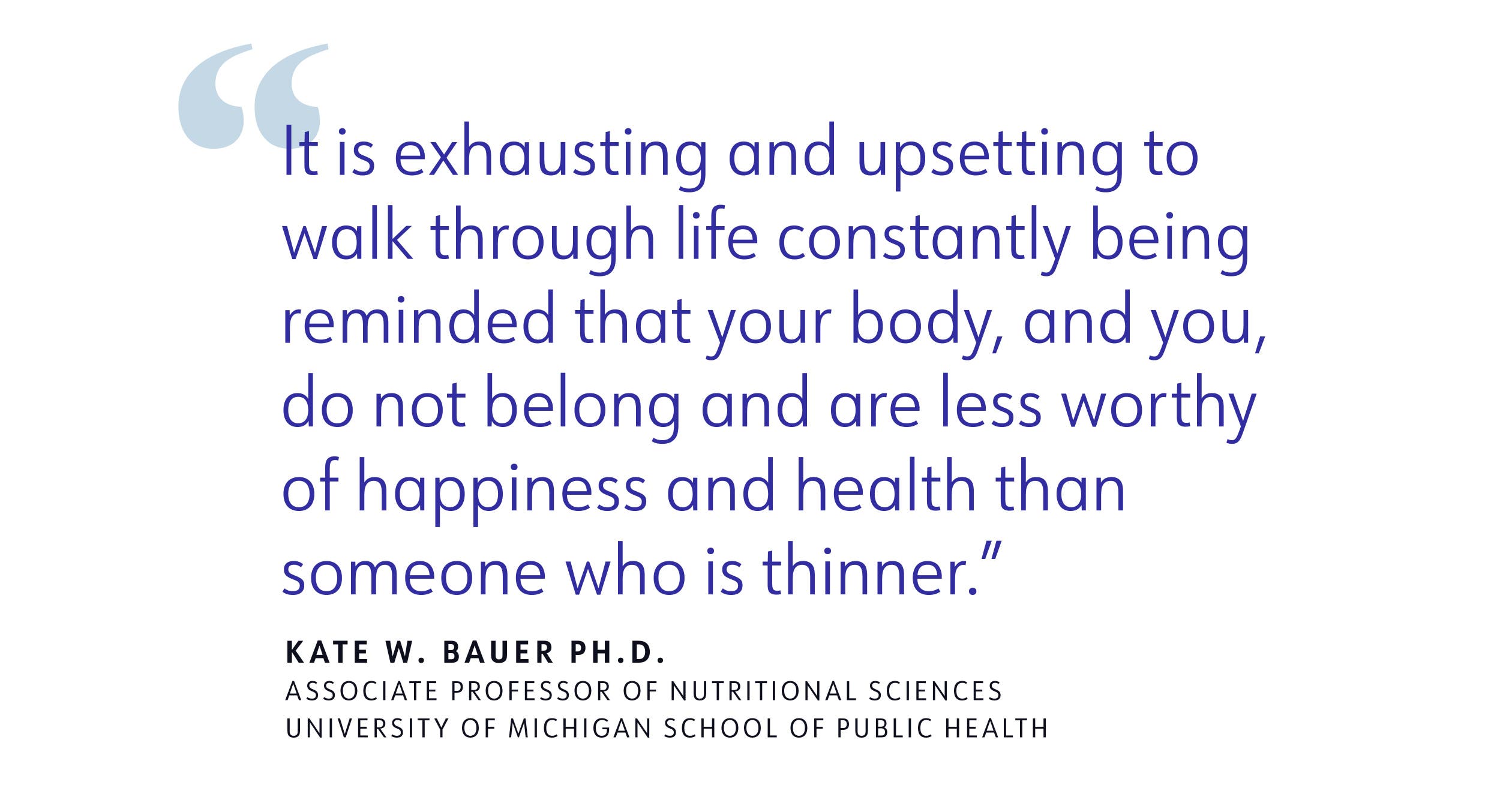 quote "It is exhausting and upsetting to walk through life constantly being reminded that your body, and you, do not belong and are less worthy of happiness and health than someone who is thinner" KATE W. BAUER PH.D.