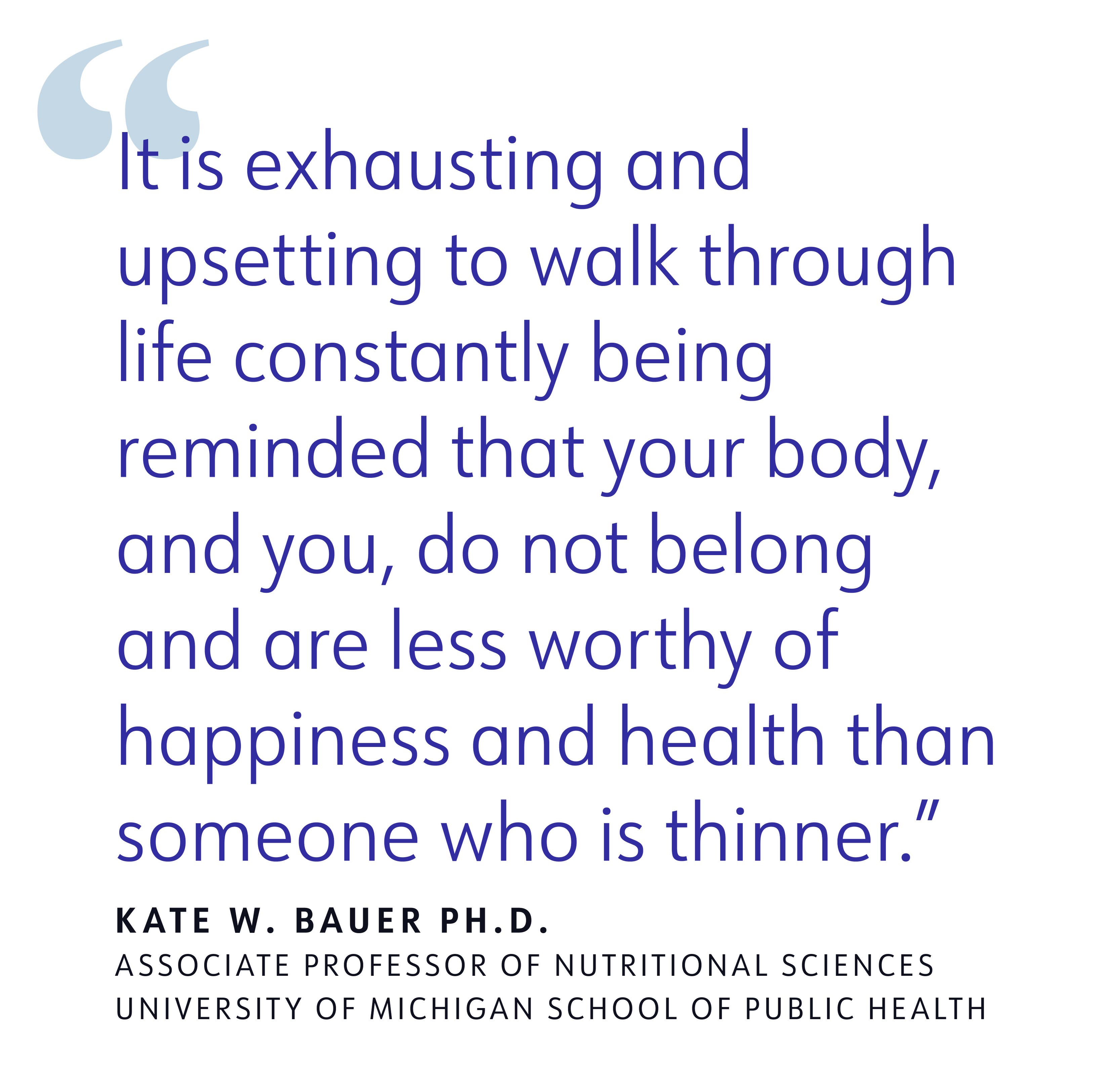 quote "It is exhausting and upsetting to walk through life constantly being reminded that your body, and you, do not belong and are less worthy of happiness and health than someone who is thinner" KATE W. BAUER PH.D.
