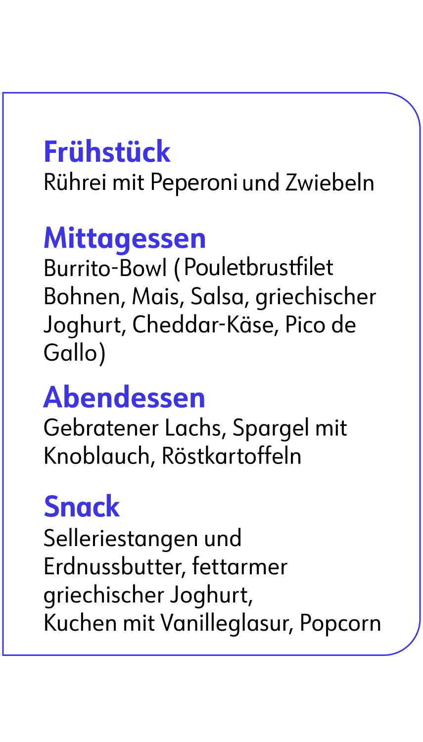 Frühstück: Rührei mit Peperoni und Zwiebeln. Mittagessen: Burrito-Bowel (Pouletbrustfilet Bohnen, Mais, Salsa, griechischer Joghurt, Cheddar-Käse, Pico de Gallo). Abendessen: Gebratener Lachs, Spargel mit Knolauch, Rostkartoffeln. Snack: Selleriestangen und Erdnussbutter, fettarmer griechischer Joghurt, Kuchen mit Vanilleglasur, Popcorn.