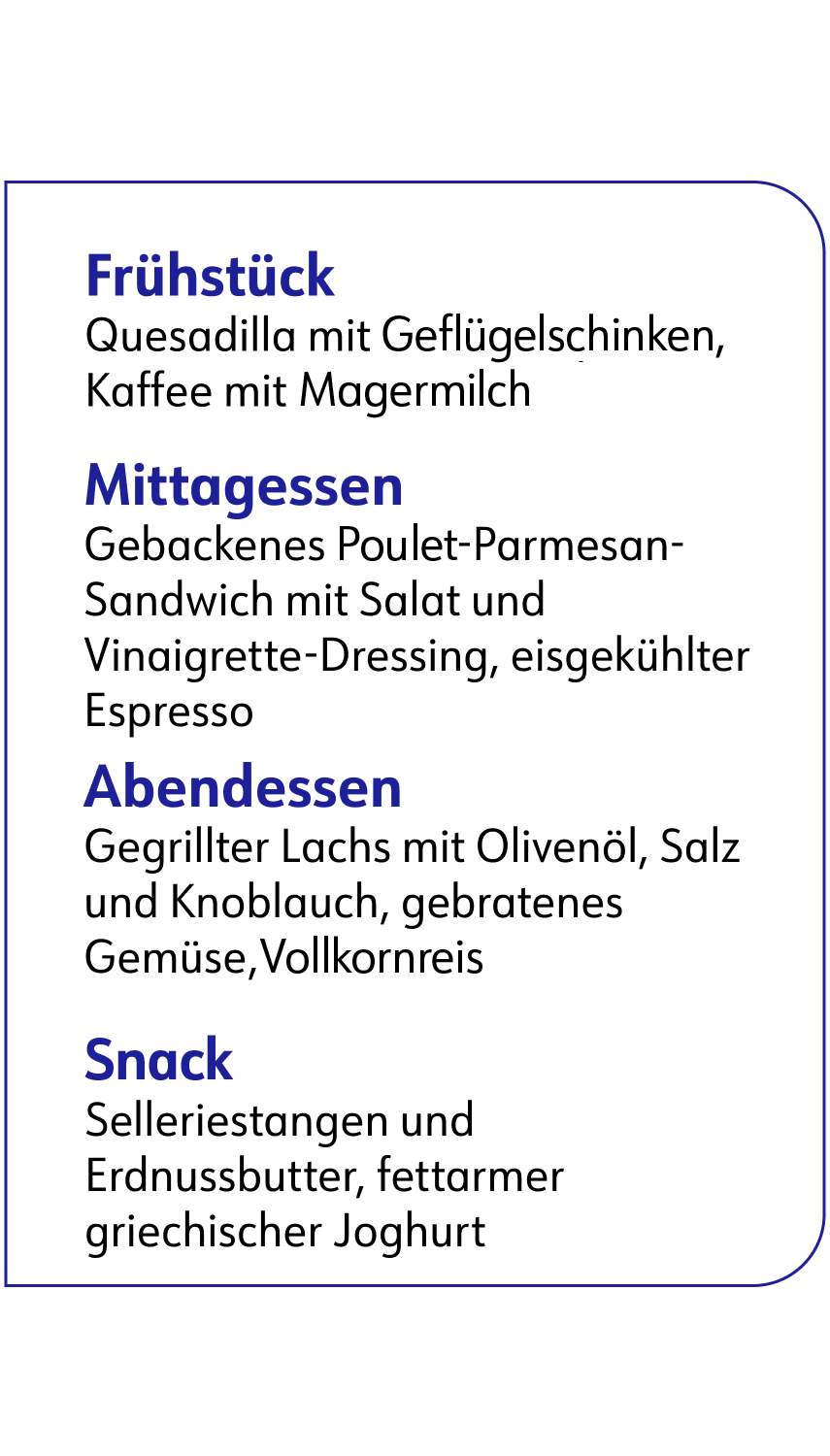 Frühstück: Quesadilla mit Geflügelschinken, Kaffee mit Magermilch. Mittagessen: Gebackenes Poulet-Parmesan-Sandwich mit Salat und Vinaigrette-Dressing, eisgekühlter Espresso. Abendessen: Gegrillter Lachs mit Olivenol, Salz und Knoblauch, gebratenes Gemüse, Volkornneis. Snack: Selleriestangen, und Erdnussbutter, fettarmer griechischer Joghurt.