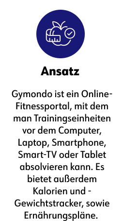 Ansatz Gymondo ist ein Online-Fitnessportal, mit dem man Trainingseinheiten vor dem Computer, Laptop, Smartphone, Smart-TV oder Tablet absolvieren kann. Es bietet außerdem Kalorien und - Gewichtstracker, sowie Ernährungspläne.