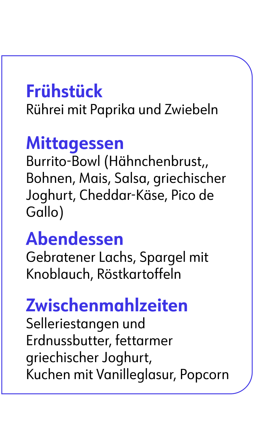 Frühstück Rührei mit Paprika und Zwiebeln Mittagessen Burrito-Bowl (Hähnchenbrust,, Bohnen, Mais, Salsa, griechischer Joghurt, Cheddar-Käse, Pico de Gallo) Abendessen Gebratener Lachs, Spargel mit Knoblauch, Röstkartoffeln Zwischenmahlzeiten Selleriestangen und Erdnussbutter, fettarmer griechischer Joghurt, Kuchen mit Vanilleglasur, Popcorn