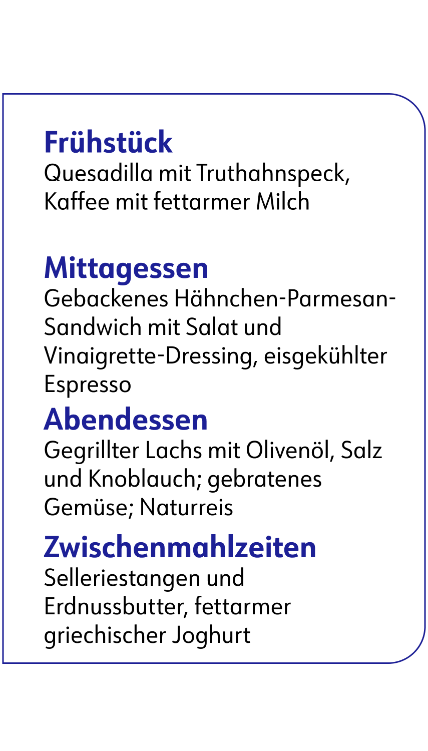 ﻿ Frühstück Quesadilla mit Truthahnspeck, Kaffee mit fettarmer Milch Mittagessen Gebackenes Hähnchen-Parmesan- Sandwich mit Salat und Vinaigrette-Dressing, eisgekühlter Espresso Abendessen Gegrillter Lachs mit Olivenöl, Salz und Knoblauch; gebratenes Gemüse; Naturreis Zwischenmahlzeiten Selleriestangen und Erdnussbutter, fettarmer griechischer Joghurt