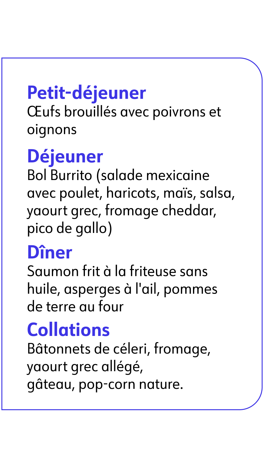 Petit-déjeuner Œufs brouillés avec poivrons et oignons Déjeuner Bol Burrito (salade mexicaine avec poulet, haricots, maïs, salsa, yaourt grec, fromage cheddar, pico de gallo) Dîner Saumon frit à la friteuse sans huile, asperges à l&apos;ail, pommes de terre au four Collations Bâtonnets de céleri, fromage, yaourt grec allégé, gâteau, pop-corn nature.