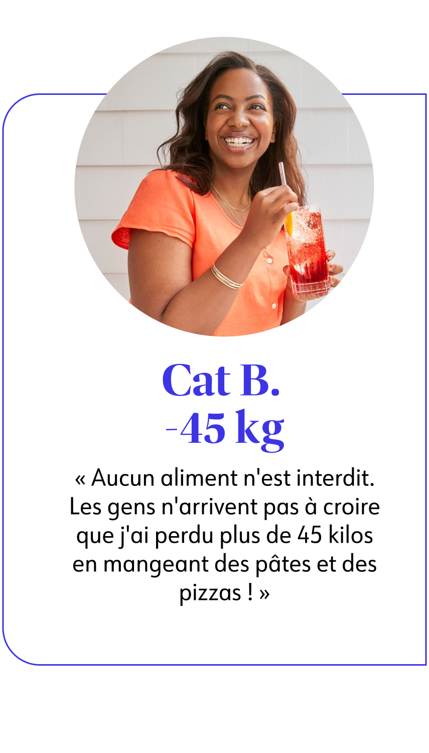 Cat B. -45 kg  Aucun aliment n'est interdit. Les gens n'arrivent pas à croire que j'ai perdu plus de 45 kilos en mangeant des pâtes et des pizzas ! 