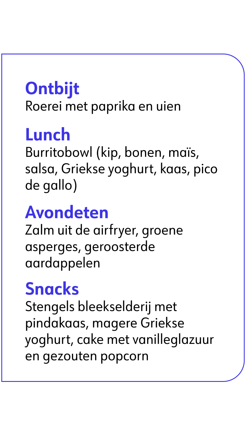 Ontbijt: Roerei met paprika en uien. Lunch: Burritobowl (kip, bonen, mais, salsa, Griekse yoghurt, kaas, pico de gallo). Avondeten: Zalm uit de airfryer, groene asperges, geroosterde aardappelen. Snacks: Stengels bleekselderij met pindakaas, magere Griekse yoghurt, cake met vanilleglazuur en gezouten popcorn