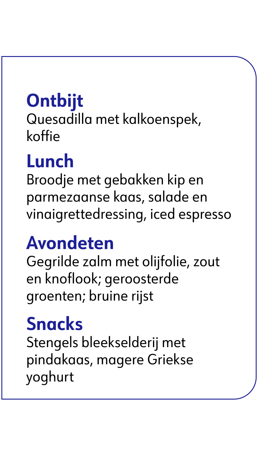 Ontbijt: Quesadilla met kalkoenspek, koffie .Lunch: Broodje met gebakken kip en parmezaanse kaas, salade en vinaigrettedressing, iced espresso .Avondeten: Gegrilde zalm met olijfolie, zout en knoflook; geroosterde groenten; bruine rijst .Snacks: Stengels bleekselderij met pindakaas, magere Griekse yoghurt.