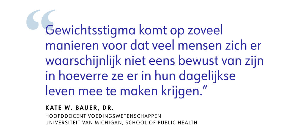 Gewichtsstigma komt op zoveel manieren voor dat veel mensen zich er waarschijnlijk niet eens bewust van zijn in hoeverre ze er in hun dagelijkse leven mee te maken krijgen." - Kate W. Bauer, dr. Hoofddocent voedingswetenschappen, Universiteit van Michigan, School of Public Health