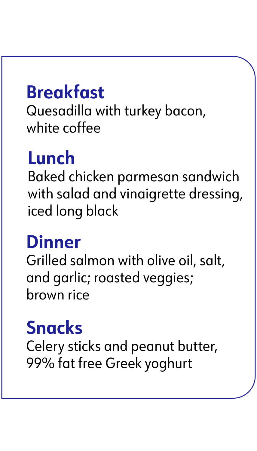 breakfast: quesadilla, lunch: baked chicken parmesan sandwich, Dinner: grilled salmon, Snacks: celery sticks and peanut butter and greek yogurt