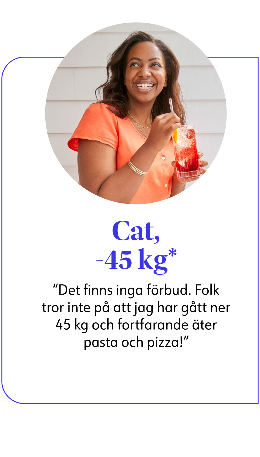 Cat, -45 kg* Det finns inga förbud. Folk tror inte på att jag har gått ner 45 kg och fortfarande äter pasta och pizza!