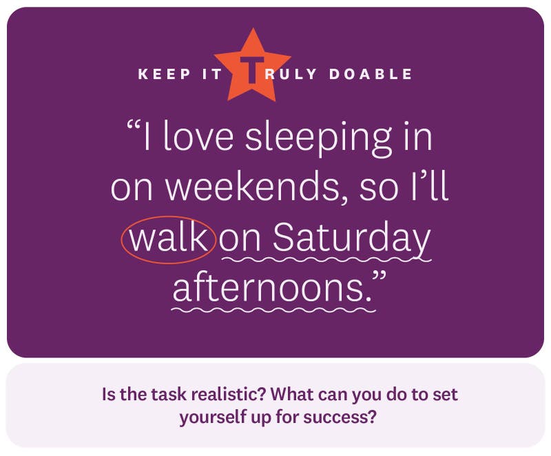 “I love sleeping in on weekends, so I’ll walk on Saturday afternoons.” Keep it truly doable. Is the task realistic? What can you do to set yourself up for success?