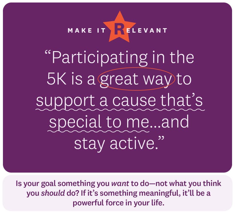 “Participating in the 5K is a great way to support a cause that’s special to me...and stay active.” Make it relevant. Is your goal something you want to do—not what you think you should do? If it’s something meaningful, it’ll be a powerful force in your life.