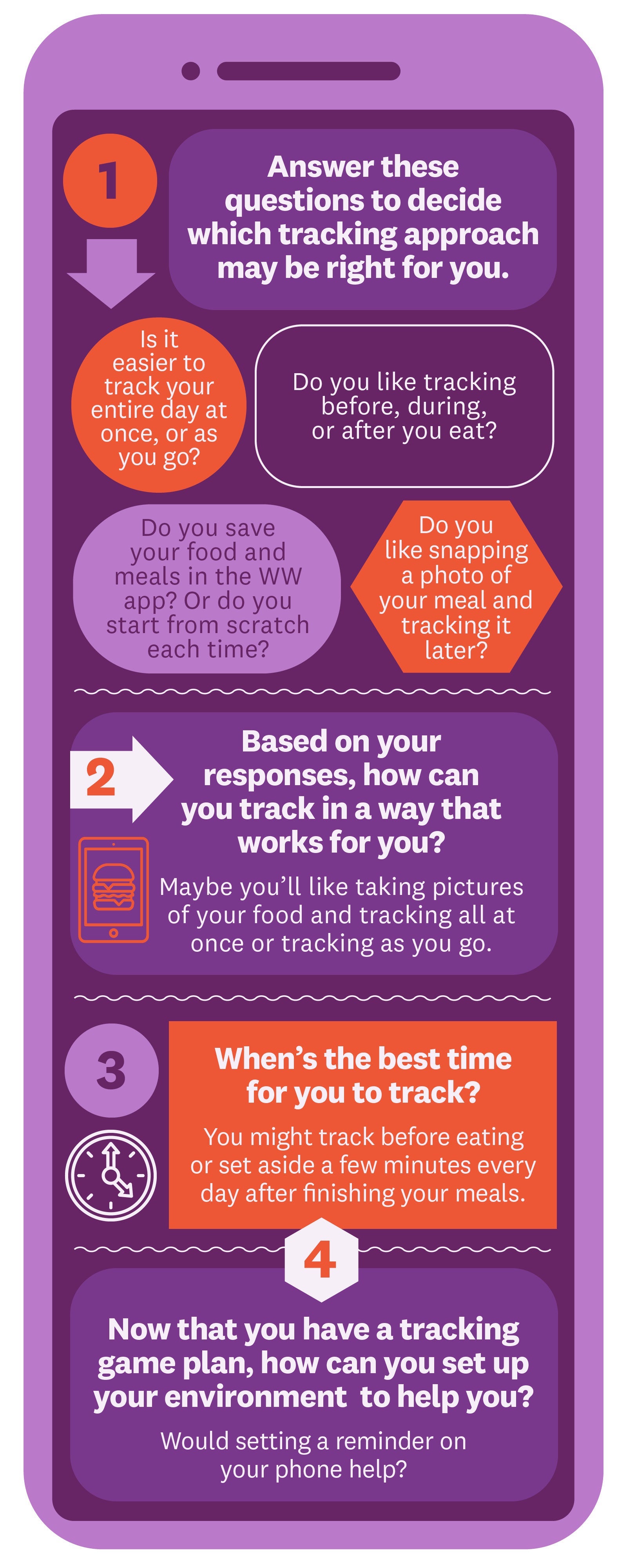 Answer these questions to decide which tracking approach may be right for you. Is it easier to track your entire day at once, or as you go? Do you like tracking before, during, or after you eat? Do you save your food and meals in the WW app? Or do you start from scratch each time? Do you like snapping a photo of your meal and tracking it later? Based on your responses, how can you track in a way that works for you? Maybe you’ll like taking pictures of your food and tracking all at once or tracking as you go. When’s the best time for you to track? You might track before eating or set aside a few minutes every day after finishing your meals. Now that you have a tracking game plan, how can you set up your environment to help you? Would setting a reminder on your phone help? Answer these questions to decide which tracking approach may be right for you. Is it easier to track your entire day at once, or as you go? Do you like tracking before, during, or after you eat? Do you save your food and meals in the WW app? Or do you start from scratch each time? Do you like snapping a photo of your meal and tracking it later? Based on your responses, how can you track in a way that works for you? Maybe you’ll like taking pictures of your food and tracking all at once or tracking as you go. When’s the best time for you to track? You might track before eating or set aside a few minutes every day after finishing your meals. Now that you have a tracking game plan, how can you set up your environment to help you? Would setting a reminder on your phone help?