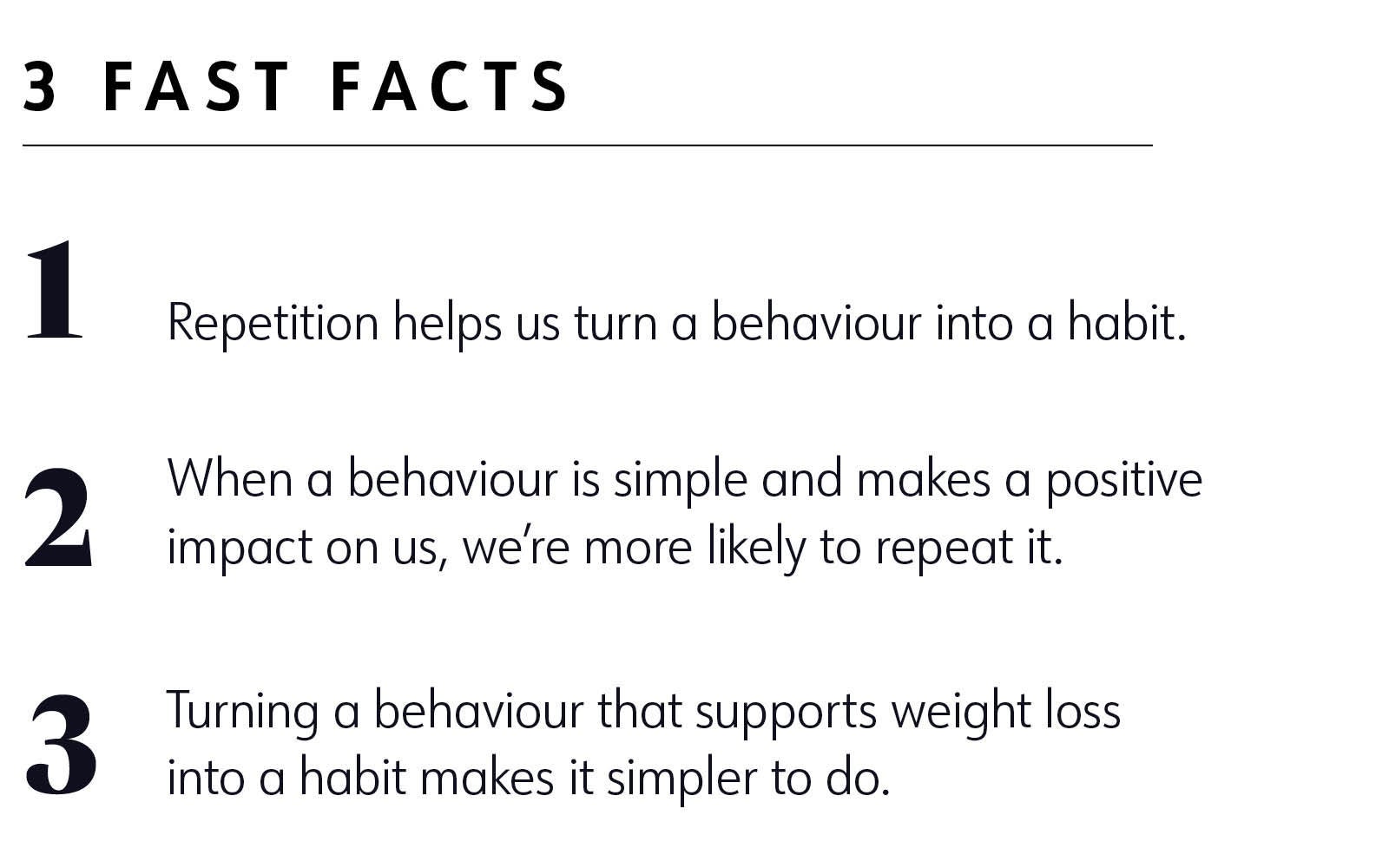 3 fast facts 1. Repetition helps us turn a behavior into a habit. 2. When a behavior is simple and makes a positive impact on us, we’re more likely to repeat it. 3. Turning a behavior that supports weight loss into a habit makes it simpler to do. 3 fast facts 1. Repetition helps us turn a behavior into a habit. 2. When a behavior is simple and makes a positive impact on us, we’re more likely to repeat it. 3. Turning a behavior that supports weight loss into a habit makes it simpler to do.