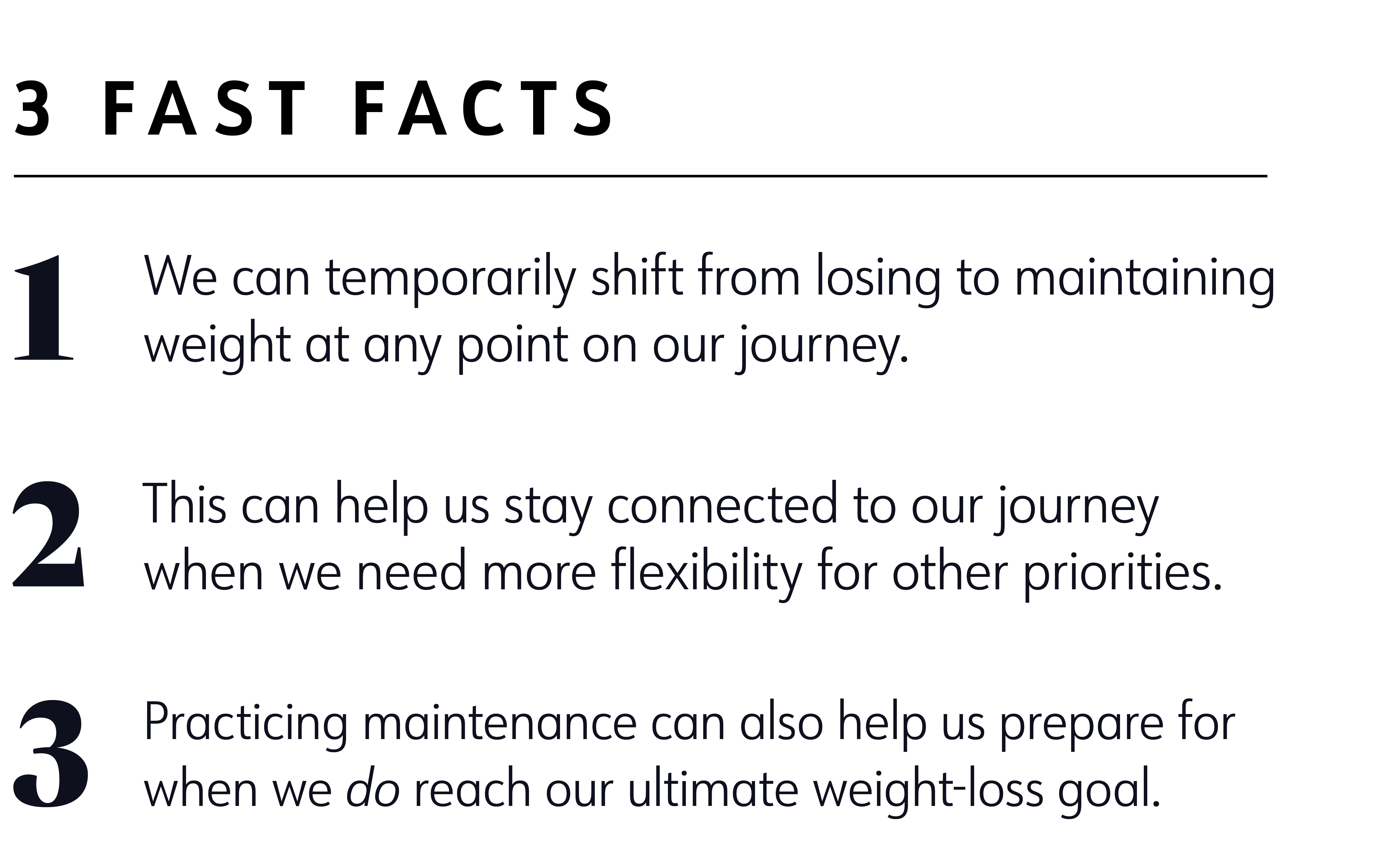 3 fast facts 1. We can temporarily shift from losing to maintaining weight at any point on our journey. 2. This can help us stay connected to our journey when we need more flexibility for other priorities. 3. Practicing maintenance can also help us prepare for when we do reach our ultimate weight-loss goal. 3 fast facts 1. We can temporarily shift from losing to maintaining weight at any point on our journey. 2. This can help us stay connected to our journey when we need more flexibility for other priorities. 3. Practicing maintenance can also help us prepare for when we do reach our ultimate weight-loss goal.