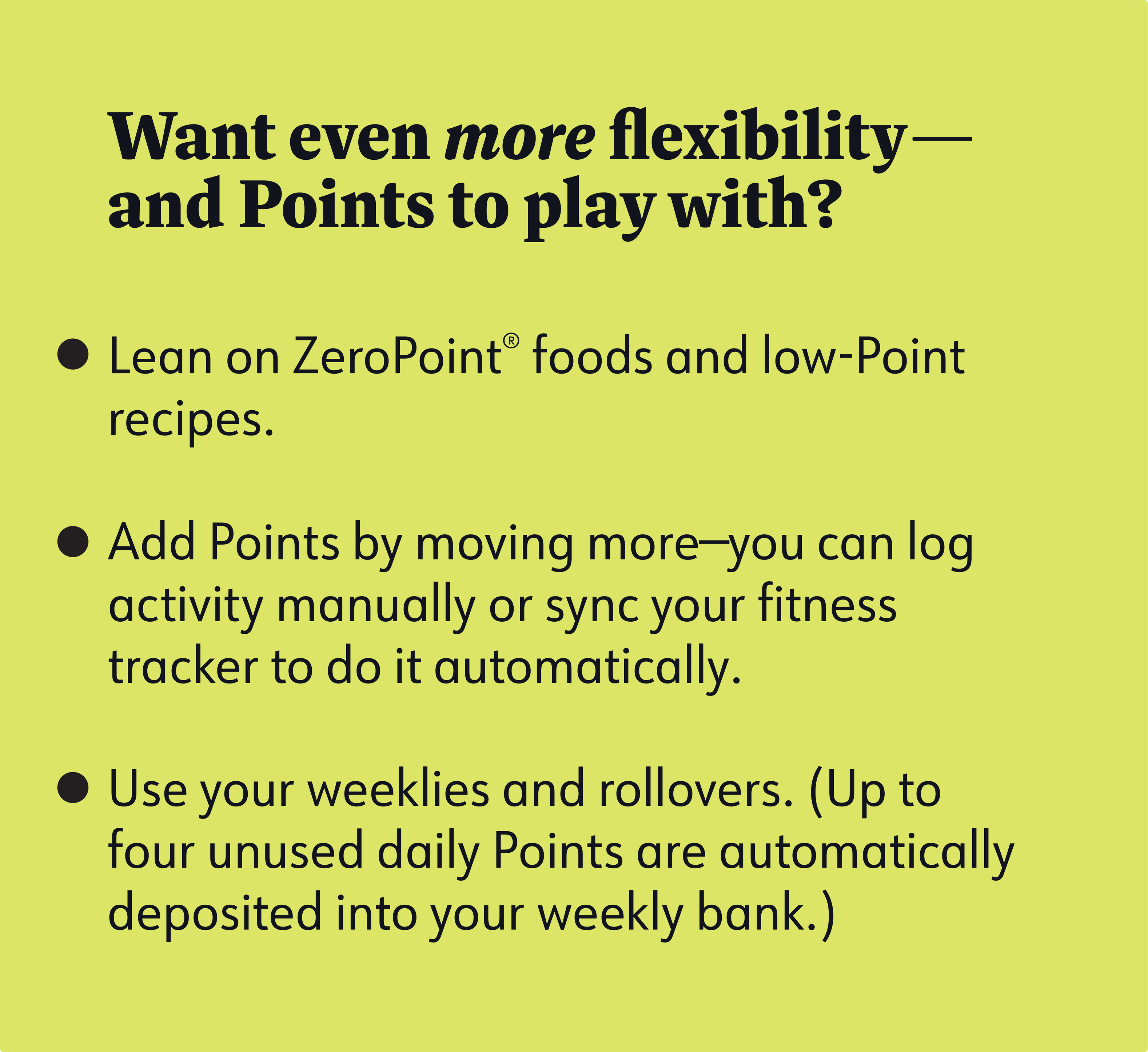 Want even more flexibility— and Points to play with? Lean on ZeroPoint® foods and low-Point recipes. Add Points by moving more—you can log activity manually or sync your fitness tracker to do it automatically. Use your weeklies and rollovers. (Up to four unused daily Points are automatically deposited into your weekly bank.)