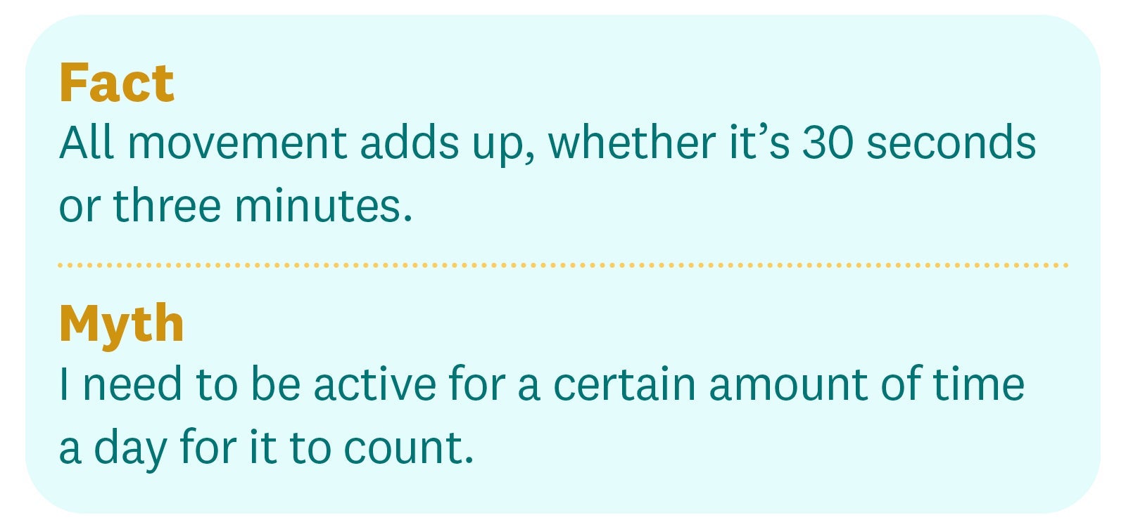Fact: All movement adds up, whether it’s 30 seconds or three minutes. Myth: I need to be active for a certain amount of time a day for it to count. Fact: All movement adds up, whether it’s 30 seconds or three minutes. Myth: I need to be active for a certain amount of time a day for it to count.