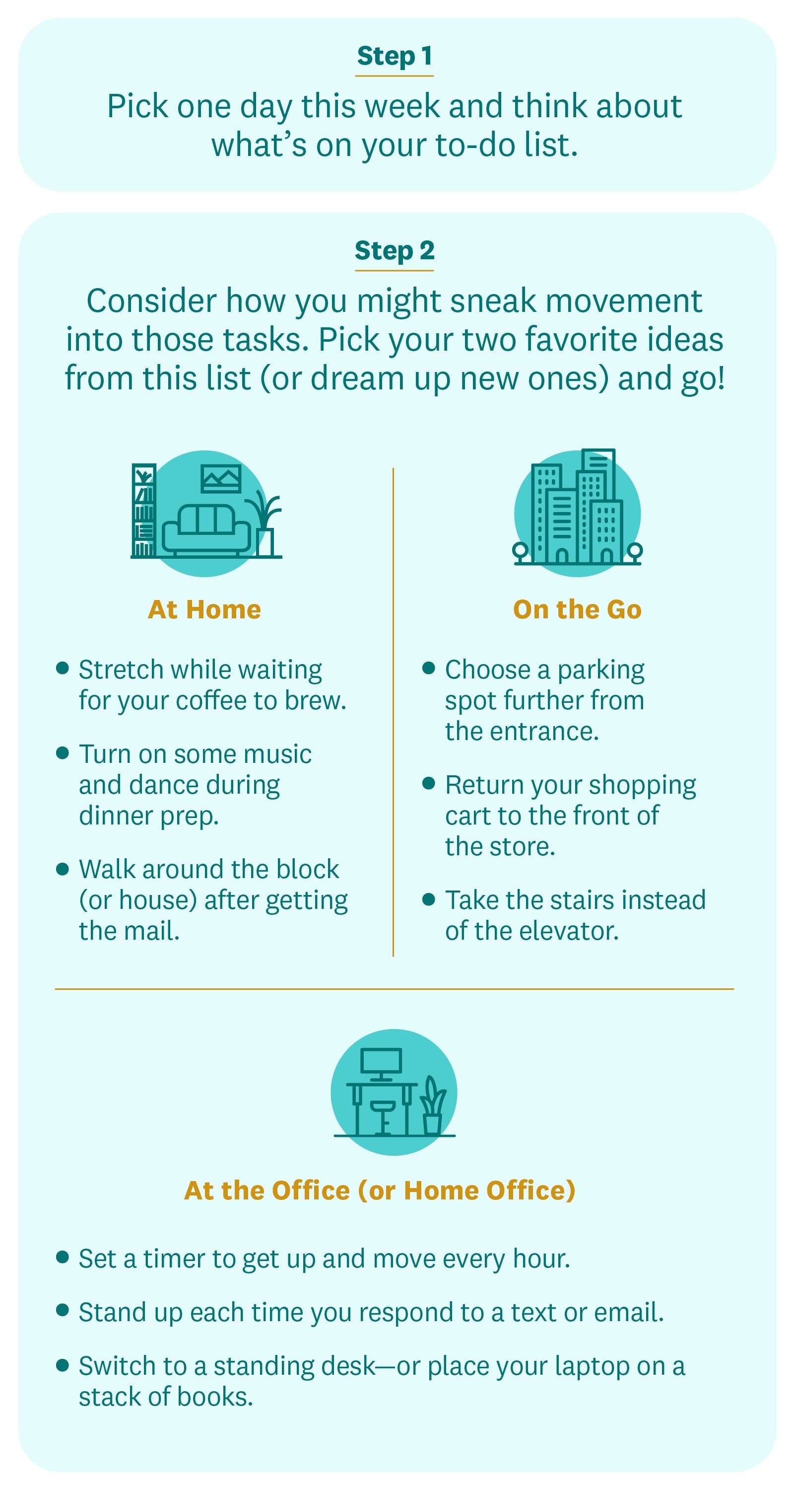 STEP 1: Pick one day this week and think about what’s on your to-do list. STEP 2: Consider how you might sneak movement into those tasks. Pick your two favorite ideas from this list (or dream up new ones) and go! At Home Stretch while waiting for your coffee to brew. Turn on some music and dance during dinner prep. Walk around the block (or house) after getting the mail. On the Go Choose a parking spot further from the entrance. Return your shopping cart to the front of the store. Take the stairs instead of the elevator. At the Office (or Home Office) Set a timer to get up and move every hour. Stand up each time you respond to a text or email. Switch to a standing desk—or place your laptop on a stack of books. STEP 1: Pick one day this week and think about what’s on your to-do list. STEP 2: Consider how you might sneak movement into those tasks. Pick your two favorite ideas from this list (or dream up new ones) and go! At Home Stretch while waiting for your coffee to brew. Turn on some music and dance during dinner prep. Walk around the block (or house) after getting the mail. On the Go Choose a parking spot further from the entrance. Return your shopping cart to the front of the store. Take the stairs instead of the elevator. At the Office (or Home Office) Set a timer to get up and move every hour. Stand up each time you respond to a text or email. Switch to a standing desk—or place your laptop on a stack of books.
