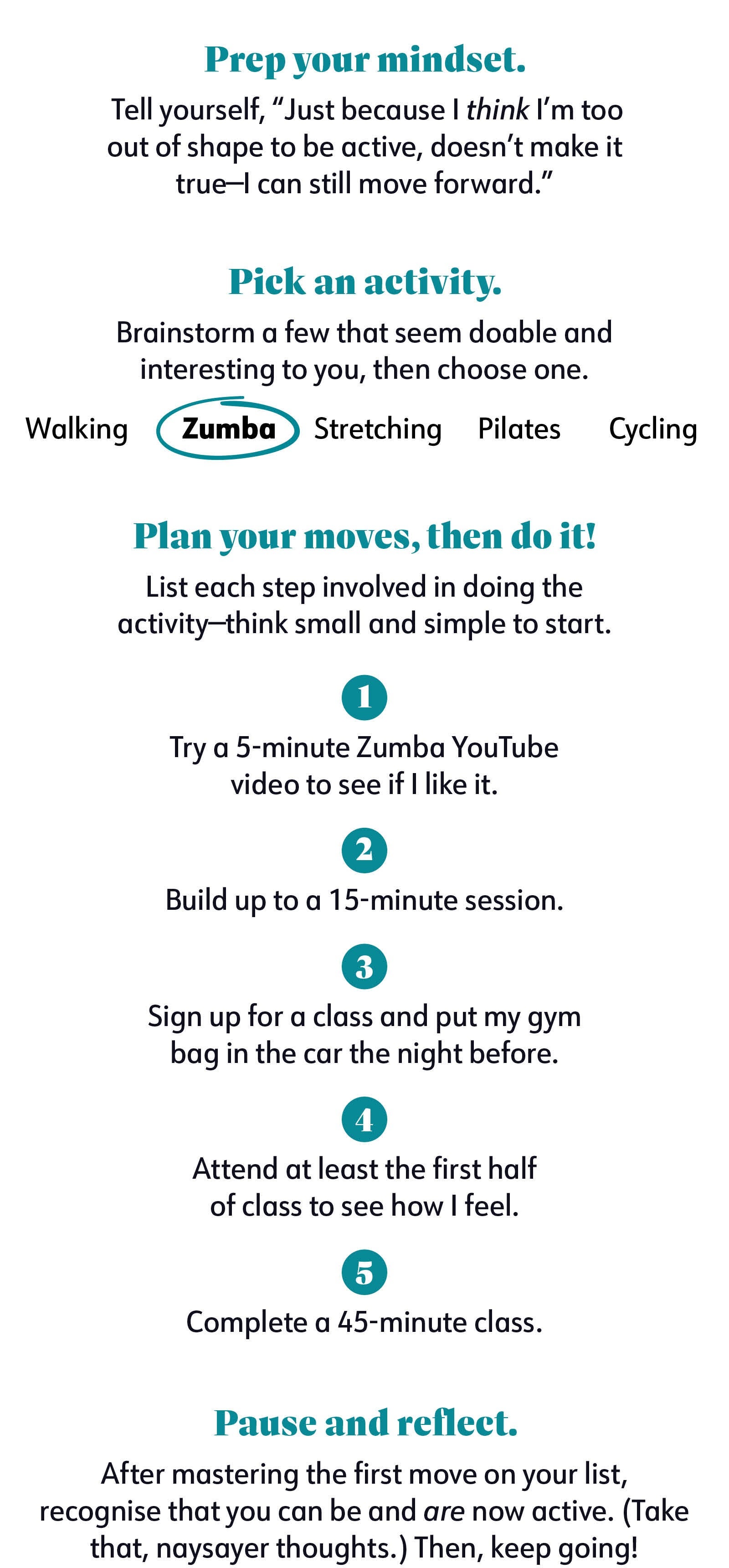 1. Prep your mindset. Tell yourself, “Just because I think I’m too out of shape to be active, doesn’t make it true—I can still move forward.” 2. Pick an activity. Brainstorm a few that seem doable and interesting to you, then choose one. Examples: Walking, Zumba, Stretching, Pilates, Cycling 3. Plan your moves, then do it! List each step involved in doing the activity—think small and simple to start. 1. Try a 5-minute Zumba YouTube video to see if I like it. 2. Build up to a 15-minute session. 3. Sign up for a class and put my gym bag in the car the night before. 4. Attend at least the first half of class to see how I feel. 5. Complete a 45-minute class. 4. Pause and reflect. After mastering the first move on your list, recognize that you can be and are now active. (Take that, naysayer thoughts.) Then, keep going! 1. Prep your mindset. Tell yourself, “Just because I think I’m too out of shape to be active, doesn’t make it true—I can still move forward.” 2. Pick an activity. Brainstorm a few that seem doable and interesting to you, then choose one. Examples: Walking, Zumba, Stretching, Pilates, Cycling 3. Plan your moves, then do it! List each step involved in doing the activity—think small and simple to start. 1. Try a 5-minute Zumba YouTube video to see if I like it. 2. Build up to a 15-minute session. 3. Sign up for a class and put my gym bag in the car the night before. 4. Attend at least the first half of class to see how I feel. 5. Complete a 45-minute class. 4. Pause and reflect. After mastering the first move on your list, recognize that you can be and are now active. (Take that, naysayer thoughts.) Then, keep going!