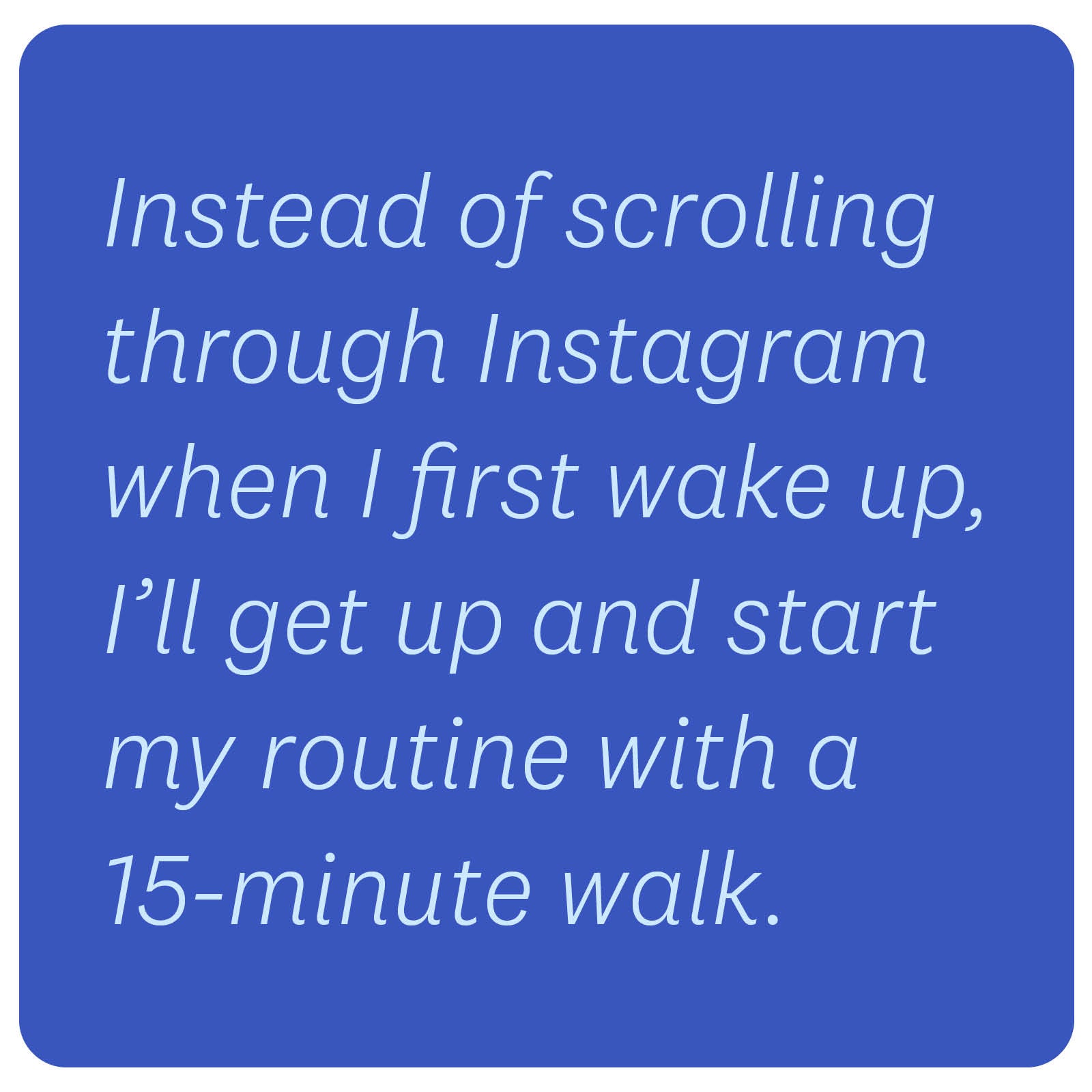 Instead of scrolling through Instagram when I first wake up, I’ll get up and start my routine with a 15-minute walk. Instead of scrolling through Instagram when I first wake up, I’ll get up and start my routine with a 15-minute walk.
