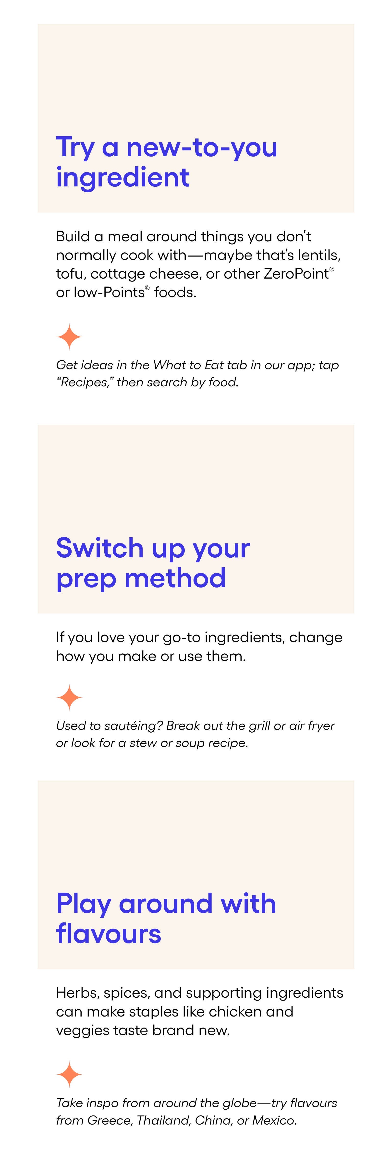 1. Try a new-to-you ingredient: Build a meal around things you don’t normally cook with—maybe that’s lentils, tofu, cottage cheese, or other ZeroPoint® or low-Points® foods. You can get ideas in the What to Eat tab in our app; tap “Recipes,” then search by food. 2. Switch up your prep method: If you love your go-to ingredients, change how you make or use them. Used to sautéing? Break out the grill or air fryer or look for a stew or soup recipe. 3. Play around with flavors: Herbs, spices, and supporting ingredients can make standbys like chicken and veggies taste brand new. Take inspo from around the globe—try flavors from Greece, Thailand, China, or Mexico. 1. Try a new-to-you ingredient: Build a meal around things you don’t normally cook with—maybe that’s lentils, tofu, cottage cheese, or other ZeroPoint® or low-Points® foods. You can get ideas in the What to Eat tab in our app; tap “Recipes,” then search by food. 2. Switch up your prep method: If you love your go-to ingredients, change how you make or use them. Used to sautéing? Break out the grill or air fryer or look for a stew or soup recipe. 3. Play around with flavors: Herbs, spices, and supporting ingredients can make standbys like chicken and veggies taste brand new. Take inspo from around the globe—try flavors from Greece, Thailand, China, or Mexico.