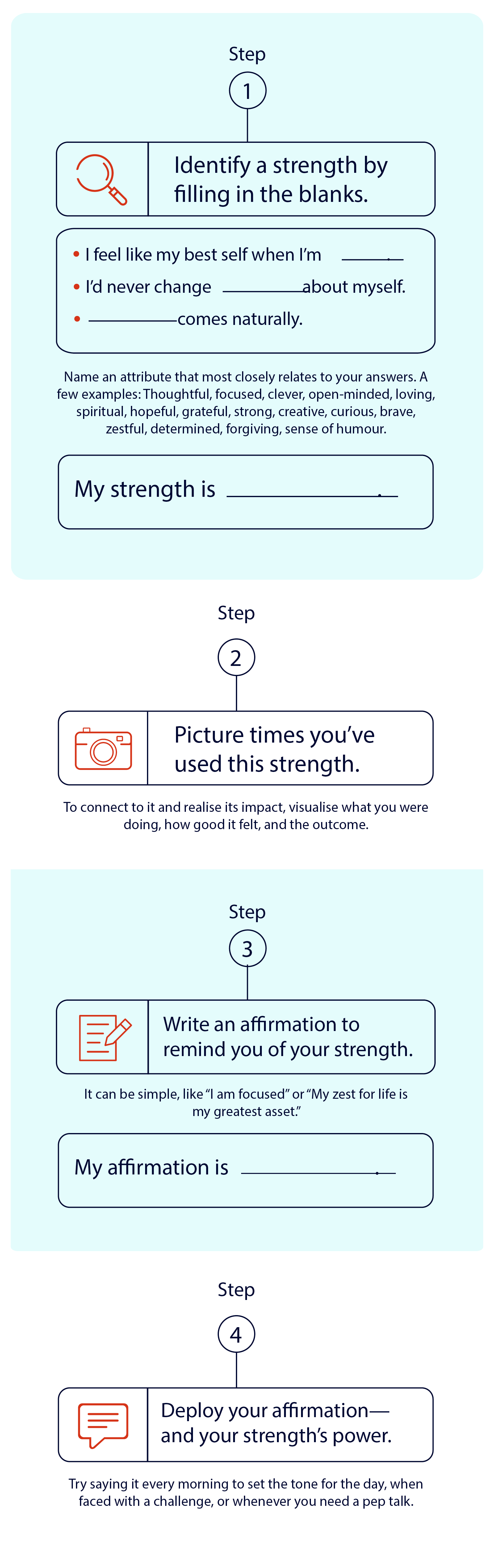 Step 1 Identify a strength by filling in the blanks. • I feel like my best self when I'm I'd never change about myself comes naturally. Name an attribute that most closely relates to your answers. A few examples: Thoughtful, focused, clever, open-minded, loving, spiritual, hopeful, grateful, strong, creative, curious, brave, zestful, determined, forgiving, sense of humour. My strength is Step 2 Picture times you've used this strength. To connect to it and realise its impact, visualise what you were doing, how good it felt, and the outcome. Step 3 Write an affirmation to remind you of your strength. It can be simple, like I am focused or My zest for life is my greatest asset. My affirmation is Step 4 Deploy your affirmation— and your strength's power. Try saying it every morning to set the tone for the day, when faced with a challenge, or whenever you need a pep talk. Step 1 Identify a strength by filling in the blanks. • I feel like my best self when I'm I'd never change about myself comes naturally. Name an attribute that most closely relates to your answers. A few examples: Thoughtful, focused, clever, open-minded, loving, spiritual, hopeful, grateful, strong, creative, curious, brave, zestful, determined, forgiving, sense of humour. My strength is Step 2 Picture times you've used this strength. To connect to it and realise its impact, visualise what you were doing, how good it felt, and the outcome. Step 3 Write an affirmation to remind you of your strength. It can be simple, like I am focused or My zest for life is my greatest asset. My affirmation is Step 4 Deploy your affirmation— and your strength's power. Try saying it every morning to set the tone for the day, when faced with a challenge, or whenever you need a pep talk.