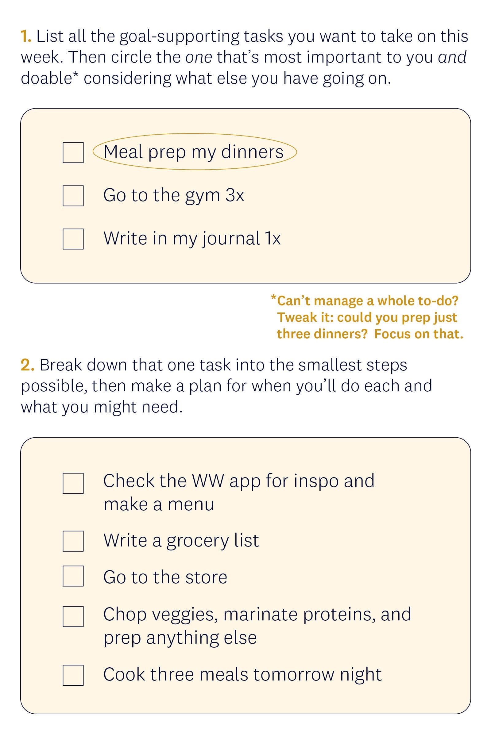 1. List all the goal-supporting tasks you want to take on this week. Then circle the one that’s most important to you and doable* considering what else you have going on. Examples: meal prep my dinners; go to the gym 3x; write in my journal 1x; *Can’t manage a whole to-do? Tweak it: Could you prep just three dinners? Focus on that. 2. Break down that one task into the smallest steps possible, then make a plan for when you’ll do each and what you might need. Examples: check the WW app for recipe inspo and make a menu; write a grocery list; go to the store; chop veggies, marinate proteins, and prep anything else; cook three meals tomorrow night. 1. List all the goal-supporting tasks you want to take on this week. Then circle the one that’s most important to you and doable* considering what else you have going on. Examples: meal prep my dinners; go to the gym 3x; write in my journal 1x; *Can’t manage a whole to-do? Tweak it: Could you prep just three dinners? Focus on that. 2. Break down that one task into the smallest steps possible, then make a plan for when you’ll do each and what you might need. Examples: check the WW app for recipe inspo and make a menu; write a grocery list; go to the store; chop veggies, marinate proteins, and prep anything else; cook three meals tomorrow night.