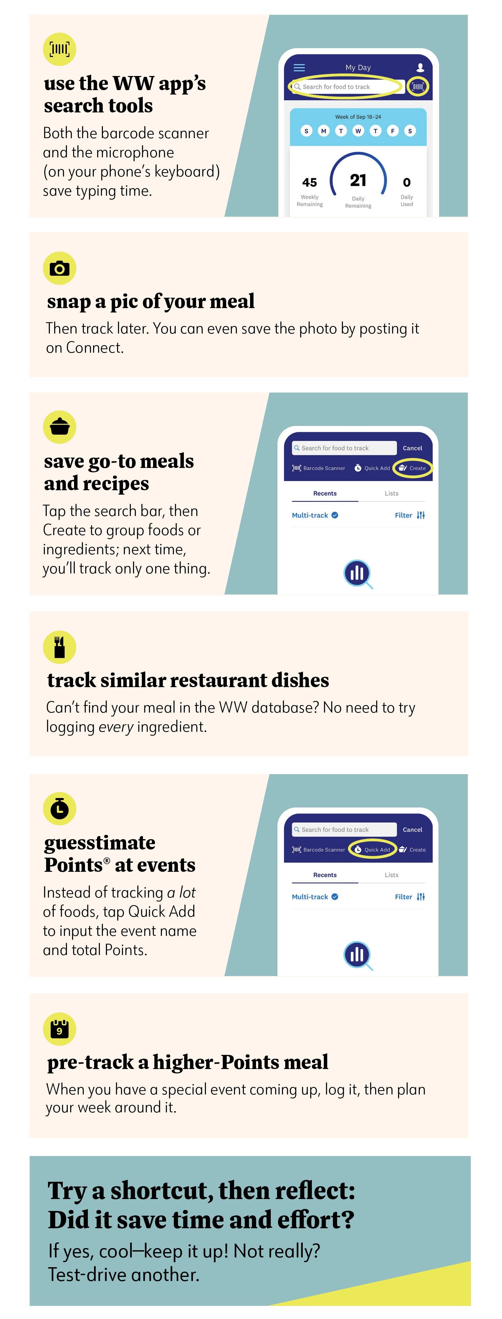 Use the WW app’s search tools Both the barcode scanner and the microphone (on your phone’s keyboard) save typing time. Snap a pic of your meal Then track later. You can even save the photo by posting it on Connect. Save go-to meals and recipes Tap the search bar, then Create to group foods or ingredients; next time, you’ll track only one thing. Track similar restaurant dishes Can’t find your meal in the WW database? No need to try logging every ingredient. Guesstimate Points® at events Instead of tracking a lot of foods, tap Quick Add to input the event name and total Points. Pre-track a higher-Points meal When you have a special event coming up, log it, then plan your week around it. Try a shortcut, then take time to reflect: Did it save time and effort? If yes, cool—keep it up! Not really? Test-drive another. Use the WW app’s search tools Both the barcode scanner and the microphone (on your phone’s keyboard) save typing time. Snap a pic of your meal Then track later. You can even save the photo by posting it on Connect. Save go-to meals and recipes Tap the search bar, then Create to group foods or ingredients; next time, you’ll track only one thing. Track similar restaurant dishes Can’t find your meal in the WW database? No need to try logging every ingredient. Guesstimate Points® at events Instead of tracking a lot of foods, tap Quick Add to input the event name and total Points. Pre-track a higher-Points meal When you have a special event coming up, log it, then plan your week around it. Try a shortcut, then take time to reflect: Did it save time and effort? If yes, cool—keep it up! Not really? Test-drive another.