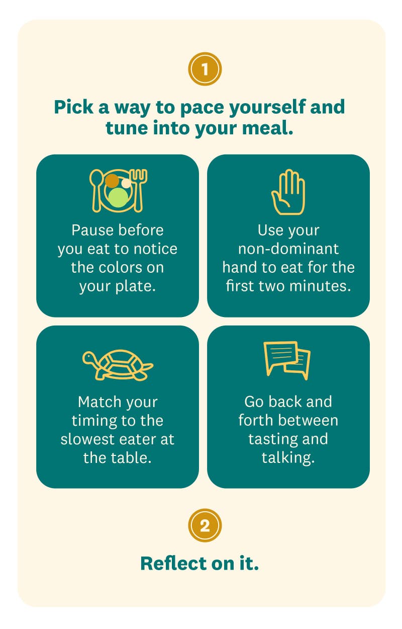 Pick a way to pace yourself and tune into your meal. Pause before you eat to notice the colors on your plate; use your non-dominant hand to eat for the first two minutes; match your timing to the slowest eater at the table; or go back and forth between tasting and talking. Reflect on it. Did the strategy help you slow down, or affect how much you ate? If not, try another one.