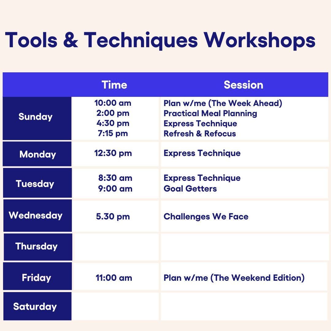 Tools &amp; Techniques Workshops Sunday 10:00 am Plan w/me (The Week Ahead), 2:00 pm Practical Meal Planning, 4:30 pm Express Technique, 7:15 pm Refresh &amp; Refocus. Monday 12:30 pm Express Technique. Tuesday 8:30 am Express Technique, 9:00 am Goal Getters, Wednesday 5.30 pm Challenges We Face. Friday 11:00 am Plan w/me (The Weekend Edition).