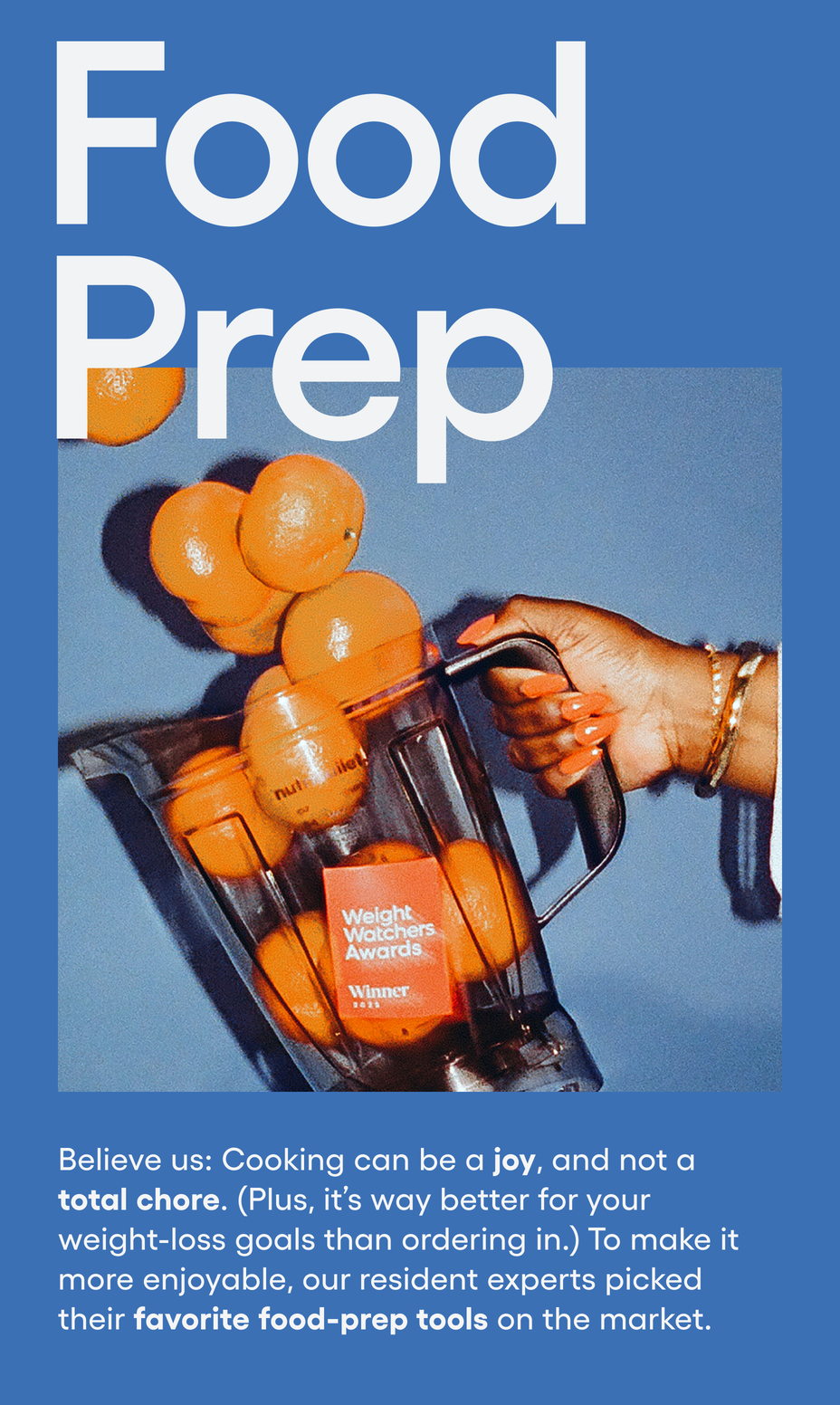 Food Prep: Believe us: Cooking can be a joy, and not a total chore. (Plus, it’s way better for your weight-loss goals than ordering in.) To make it more enjoyable, our resident experts picked their favorite food-prep tools on the market.